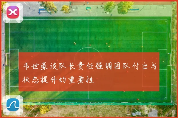 韦世豪谈队长责任强调团队付出与状态提升的重要性