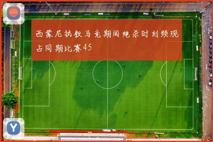 西蒙尼执教马竞期间绝杀时刻频现占同期比赛45