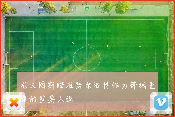 尤文图斯瞄准瑟尔洛特作为锋线重建的重要人选