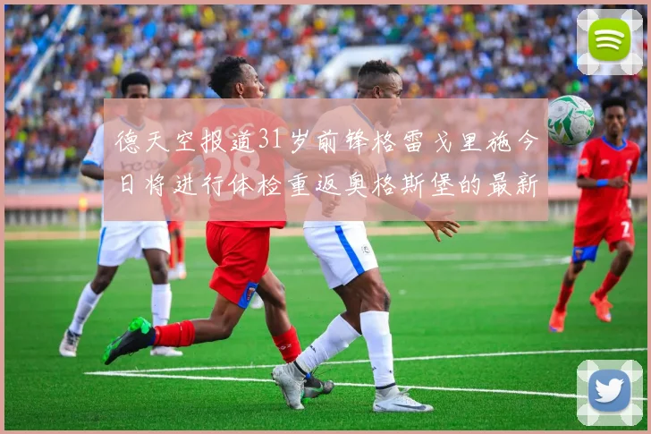 德天空报道31岁前锋格雷戈里施今日将进行体检重返奥格斯堡的最新消息