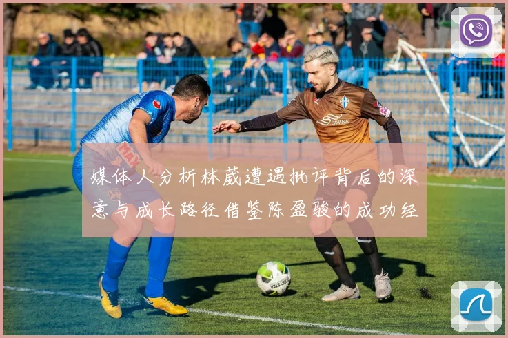 媒体人分析林葳遭遇批评背后的深意与成长路径借鉴陈盈骏的成功经验