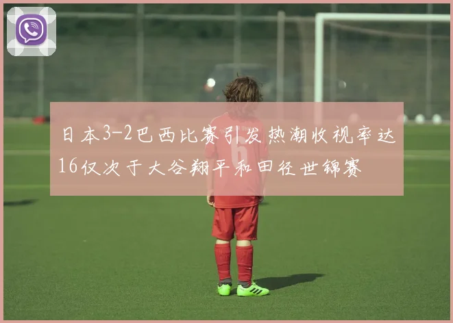 日本3-2巴西比赛引发热潮收视率达16仅次于大谷翔平和田径世锦赛