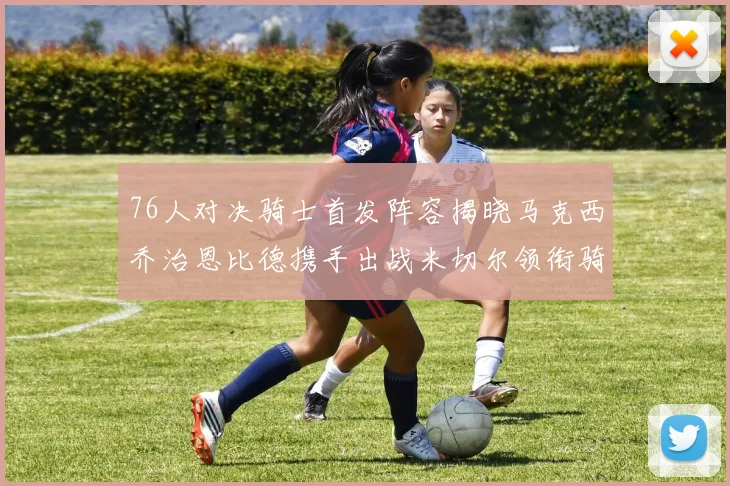 76人对决骑士首发阵容揭晓马克西乔治恩比德携手出战米切尔领衔骑士