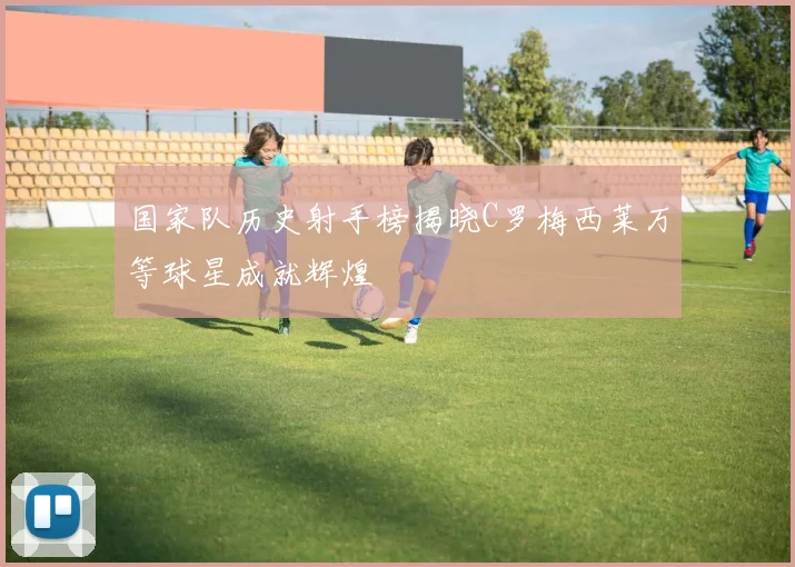 国家队历史射手榜揭晓C罗梅西莱万等球星成就辉煌