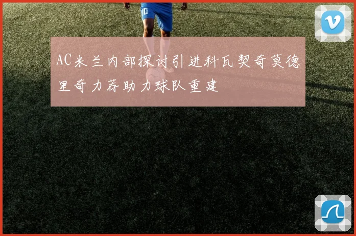 AC米兰内部探讨引进科瓦契奇莫德里奇力荐助力球队重建