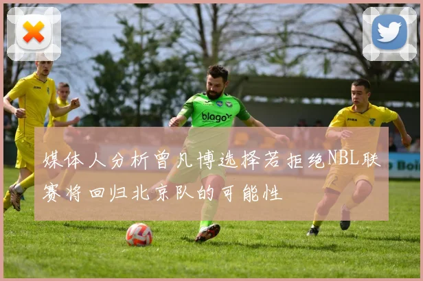 媒体人分析曾凡博选择若拒绝NBL联赛将回归北京队的可能性