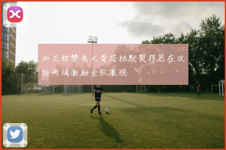 加兰称赞老大哥搭档默契邓恩在攻防两端激励全队表现