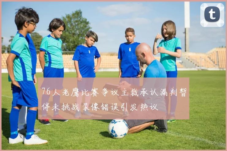 76人老鹰比赛争议主裁承认漏判暂停未挑战录像错误引发热议
