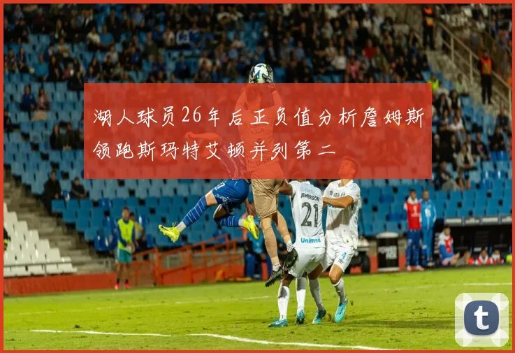 湖人球员26年后正负值分析詹姆斯领跑斯玛特艾顿并列第二
