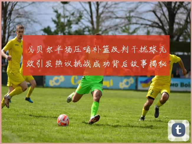 戈贝尔半场压哨补篮改判干扰球无效引发热议挑战成功背后故事揭秘