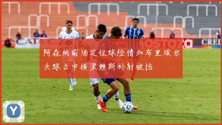 阿森纳前场定位球险情加布里埃尔头球击中横梁赖斯补射被挡