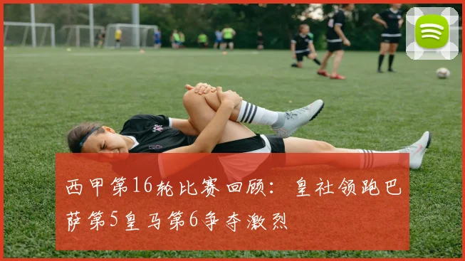 西甲第16轮比赛回顾：皇社领跑巴萨第5皇马第6争夺激烈