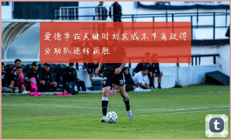 爱德华兹关键时刻发威末节高效得分助队逆转获胜