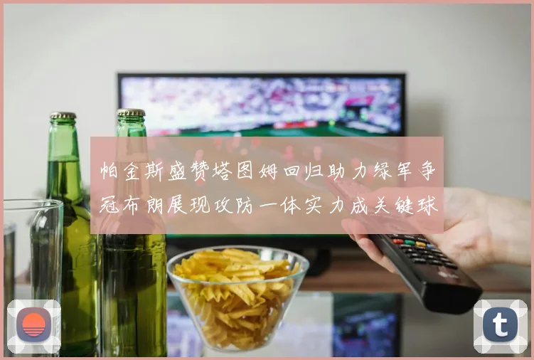 帕金斯盛赞塔图姆回归助力绿军争冠布朗展现攻防一体实力成关键球员