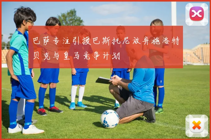 巴萨专注引援巴斯托尼放弃施洛特贝克与皇马竞争计划