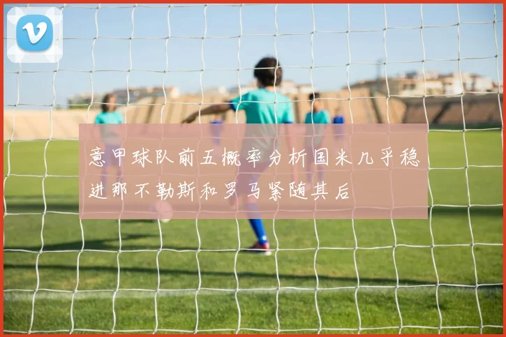 意甲球队前五概率分析国米几乎稳进那不勒斯和罗马紧随其后