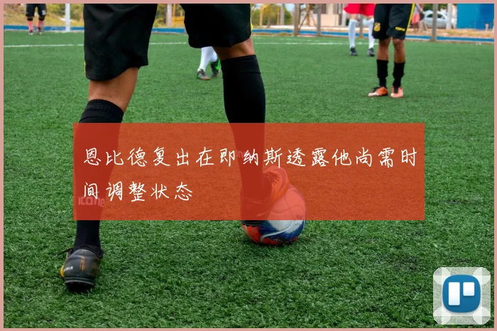 恩比德复出在即纳斯透露他尚需时间调整状态