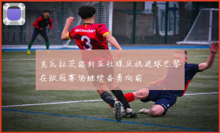克瓦拉茨赫利亚社媒庆祝进球巴黎在欧冠赛场继续奋勇向前