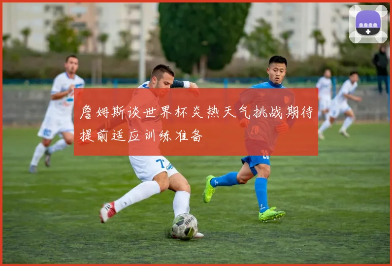 詹姆斯谈世界杯炎热天气挑战期待提前适应训练准备