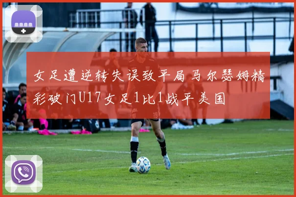 女足遭逆转失误致平局马尔瑟姆精彩破门U17女足1比1战平美国
