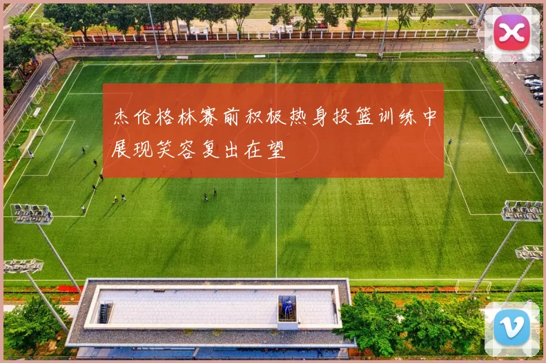 杰伦格林赛前积极热身投篮训练中展现笑容复出在望