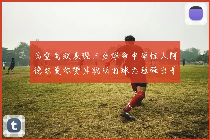 戈登高效表现三分球命中率惊人阿德尔曼称赞其聪明打球无勉强出手