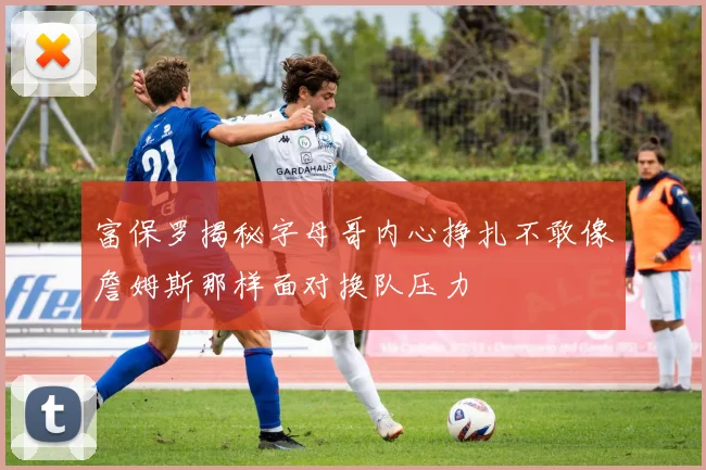 富保罗揭秘字母哥内心挣扎不敢像詹姆斯那样面对换队压力