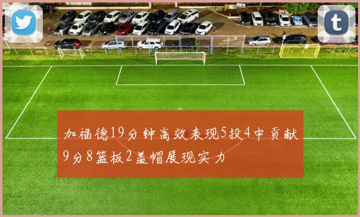 加福德19分钟高效表现5投4中贡献9分8篮板2盖帽展现实力