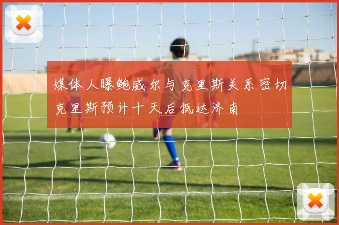媒体人曝鲍威尔与克里斯关系密切克里斯预计十天后抵达济南