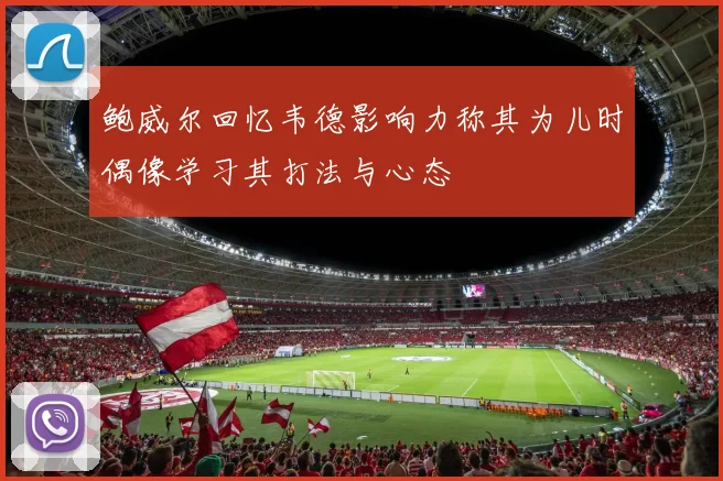 鲍威尔回忆韦德影响力称其为儿时偶像学习其打法与心态