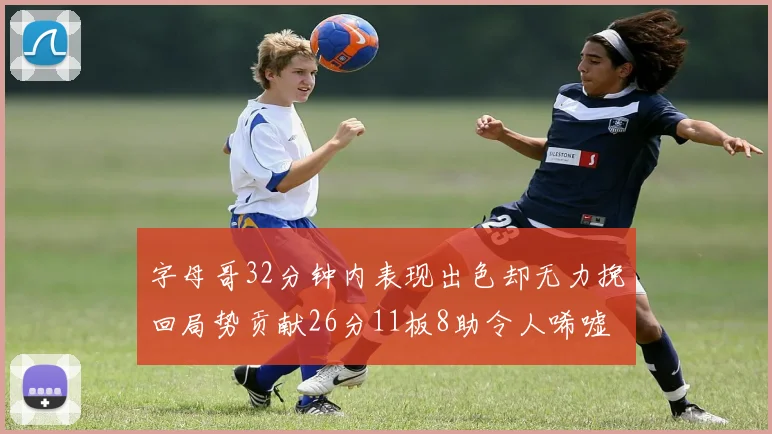 字母哥32分钟内表现出色却无力挽回局势贡献26分11板8助令人唏嘘