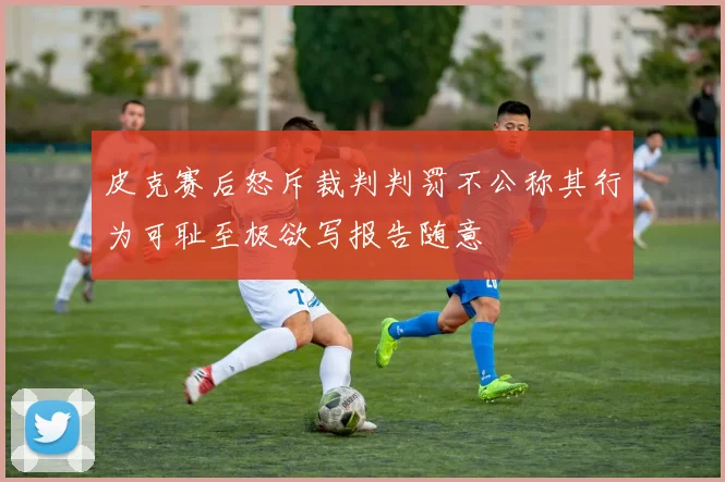 皮克赛后怒斥裁判判罚不公称其行为可耻至极欲写报告随意