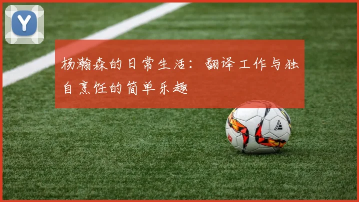 杨瀚森的日常生活：翻译工作与独自烹饪的简单乐趣